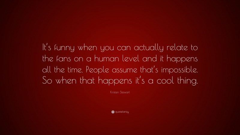 Kristen Stewart Quote: “It’s funny when you can actually relate to the fans on a human level and it happens all the time. People assume that’s impossible. So when that happens it’s a cool thing.”