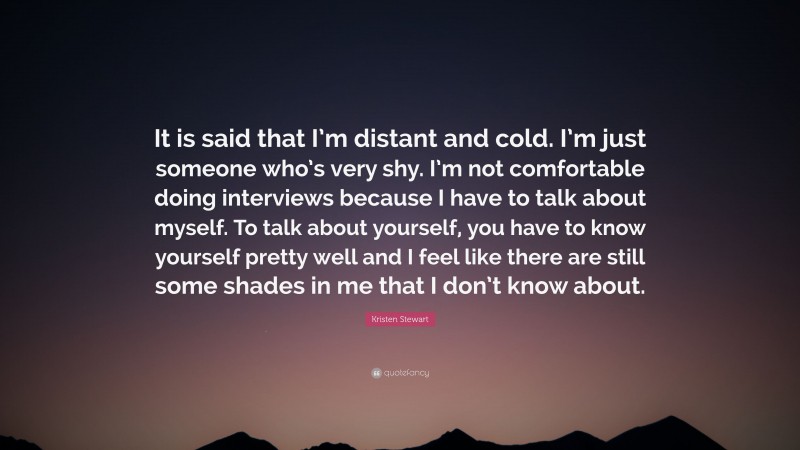 Kristen Stewart Quote: “It is said that I’m distant and cold. I’m just someone who’s very shy. I’m not comfortable doing interviews because I have to talk about myself. To talk about yourself, you have to know yourself pretty well and I feel like there are still some shades in me that I don’t know about.”