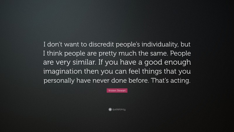 Kristen Stewart Quote: “I don’t want to discredit people’s individuality, but I think people are pretty much the same. People are very similar. If you have a good enough imagination then you can feel things that you personally have never done before. That’s acting.”