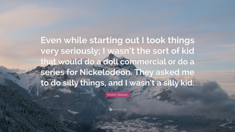 Kristen Stewart Quote: “Even while starting out I took things very seriously; I wasn’t the sort of kid that would do a doll commercial or do a series for Nickelodeon. They asked me to do silly things, and I wasn’t a silly kid.”