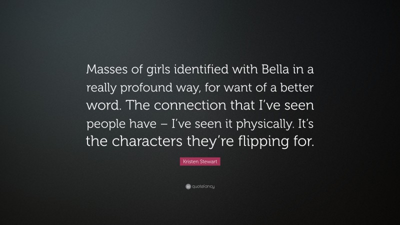 Kristen Stewart Quote: “Masses of girls identified with Bella in a really profound way, for want of a better word. The connection that I’ve seen people have – I’ve seen it physically. It’s the characters they’re flipping for.”
