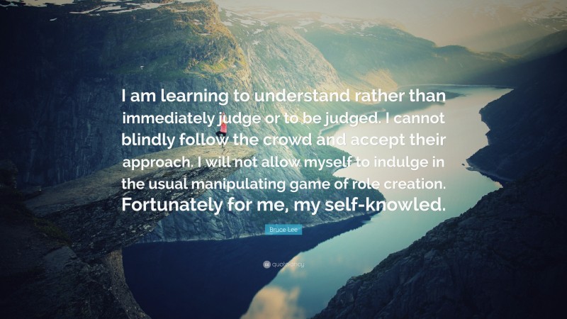 Bruce Lee Quote: “I am learning to understand rather than immediately judge or to be judged. I cannot blindly follow the crowd and accept their approach. I will not allow myself to indulge in the usual manipulating game of role creation. Fortunately for me, my self-knowled.”