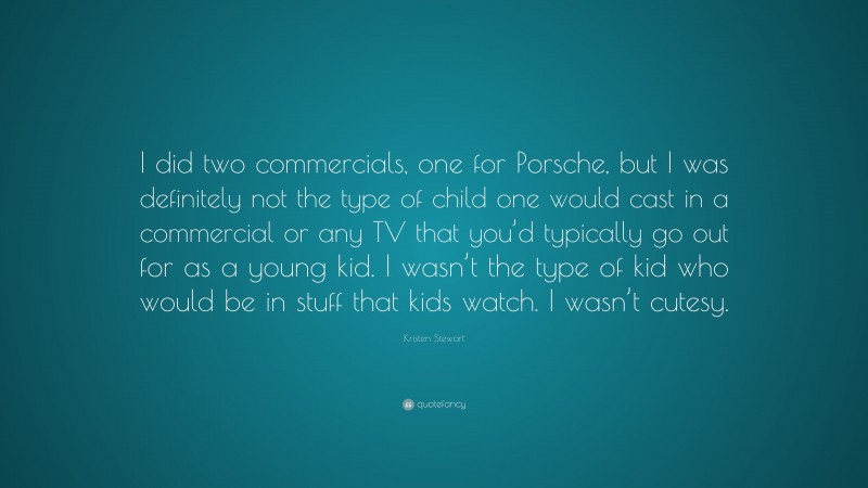 Kristen Stewart Quote: “I did two commercials, one for Porsche, but I was definitely not the type of child one would cast in a commercial or any TV that you’d typically go out for as a young kid. I wasn’t the type of kid who would be in stuff that kids watch. I wasn’t cutesy.”
