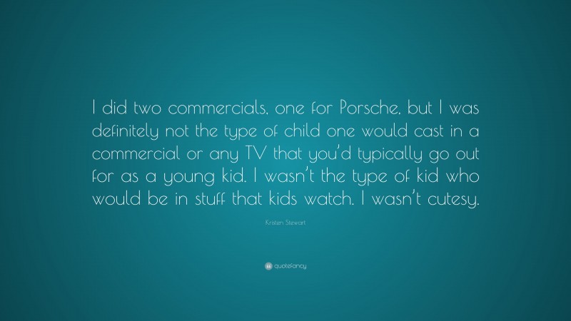 Kristen Stewart Quote: “I did two commercials, one for Porsche, but I was definitely not the type of child one would cast in a commercial or any TV that you’d typically go out for as a young kid. I wasn’t the type of kid who would be in stuff that kids watch. I wasn’t cutesy.”