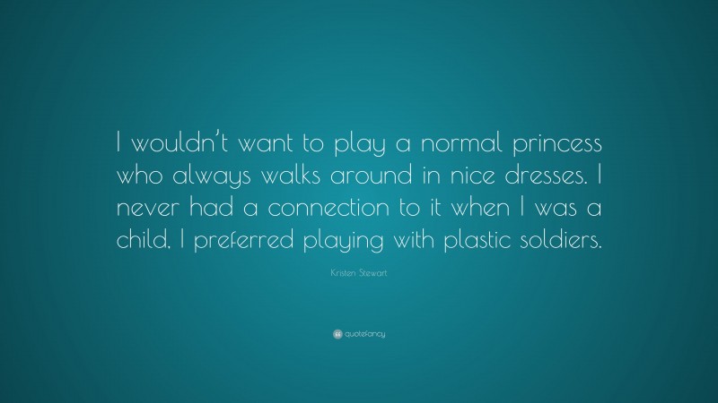 Kristen Stewart Quote: “I wouldn’t want to play a normal princess who always walks around in nice dresses. I never had a connection to it when I was a child, I preferred playing with plastic soldiers.”