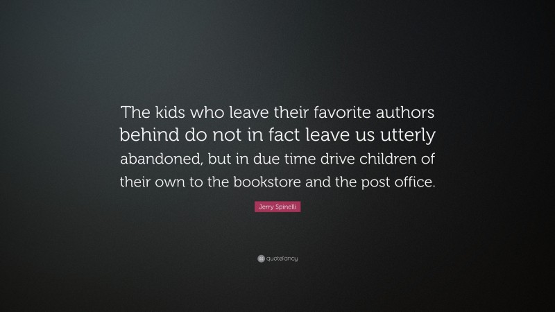 Jerry Spinelli Quote: “The kids who leave their favorite authors behind do not in fact leave us utterly abandoned, but in due time drive children of their own to the bookstore and the post office.”