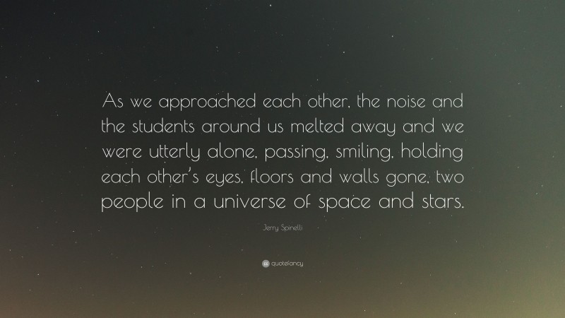 Jerry Spinelli Quote: “As we approached each other, the noise and the students around us melted away and we were utterly alone, passing, smiling, holding each other’s eyes, floors and walls gone, two people in a universe of space and stars.”