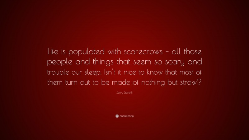 Jerry Spinelli Quote: “Life is populated with scarecrows – all those people and things that seem so scary and trouble our sleep. Isn’t it nice to know that most of them turn out to be made of nothing but straw?”