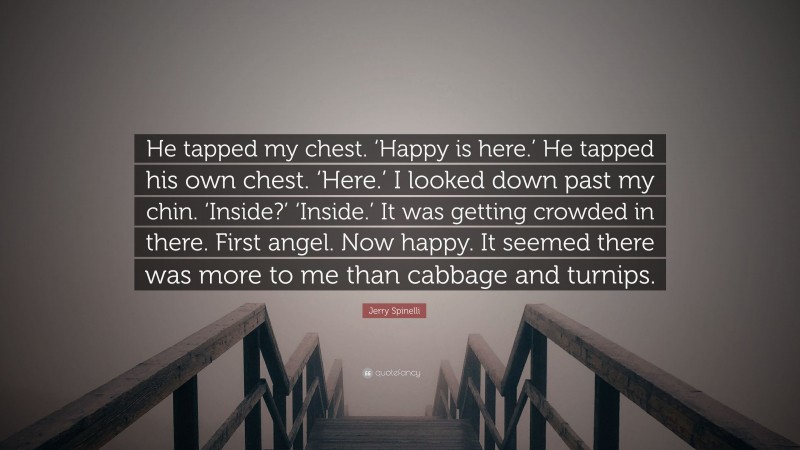 Jerry Spinelli Quote: “He tapped my chest. ‘Happy is here.’ He tapped his own chest. ‘Here.’ I looked down past my chin. ‘Inside?’ ‘Inside.’ It was getting crowded in there. First angel. Now happy. It seemed there was more to me than cabbage and turnips.”