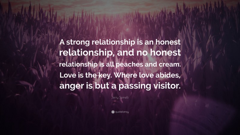 Jerry Spinelli Quote: “A strong relationship is an honest relationship, and no honest relationship is all peaches and cream. Love is the key. Where love abides, anger is but a passing visitor.”