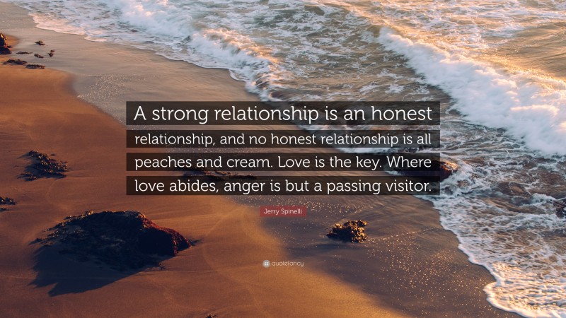 Jerry Spinelli Quote: “A strong relationship is an honest relationship, and no honest relationship is all peaches and cream. Love is the key. Where love abides, anger is but a passing visitor.”