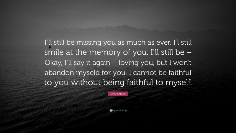 Jerry Spinelli Quote: “I’ll still be missing you as much as ever. I’l still smile at the memory of you. I’ll still be – Okay, I’ll say it again – loving you, but I won’t abandon myseld for you. I cannot be faithful to you without being faithful to myself.”