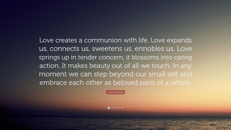 Jack Kornfield Quote: “Love creates a communion with life. Love expands us, connects us, sweetens us, ennobles us. Love springs up in tender concern, it blossoms into caring action. It makes beauty out of all we touch. In any moment we can step beyond our small self and embrace each other as beloved parts of a whole.”