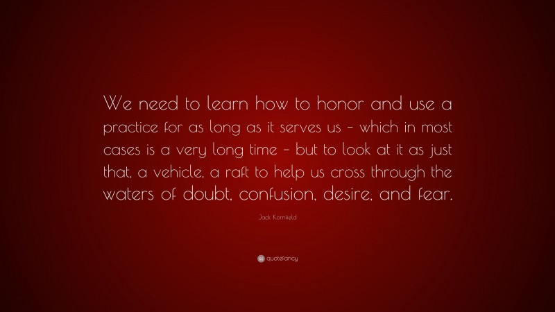 Jack Kornfield Quote: “We need to learn how to honor and use a practice for as long as it serves us – which in most cases is a very long time – but to look at it as just that, a vehicle, a raft to help us cross through the waters of doubt, confusion, desire, and fear.”