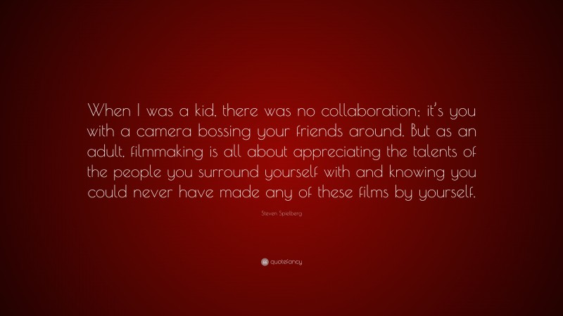 Steven Spielberg Quote: “When I was a kid, there was no collaboration; it’s you with a camera bossing your friends around. But as an adult, filmmaking is all about appreciating the talents of the people you surround yourself with and knowing you could never have made any of these films by yourself.”