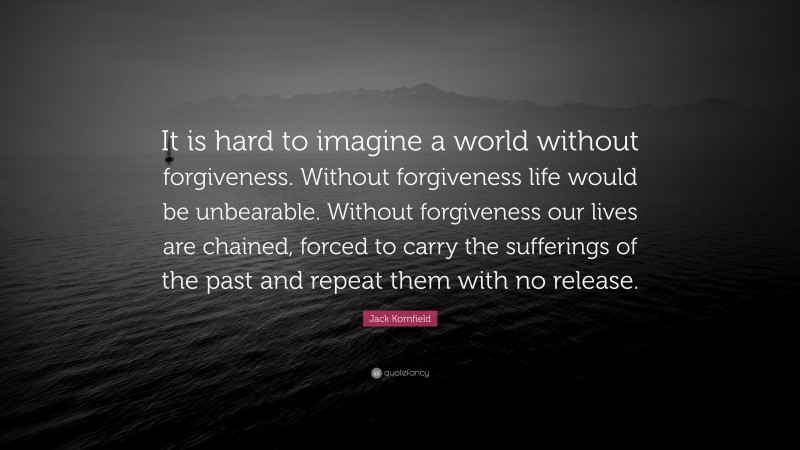 Jack Kornfield Quote: “It is hard to imagine a world without forgiveness. Without forgiveness life would be unbearable. Without forgiveness our lives are chained, forced to carry the sufferings of the past and repeat them with no release.”