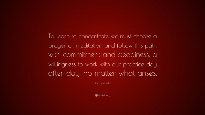Jack Kornfield Quote: “To learn to concentrate we must choose a prayer or meditation and follow this path with commitment and steadiness, a willingness to work with our practice day after day, no matter what arises.”