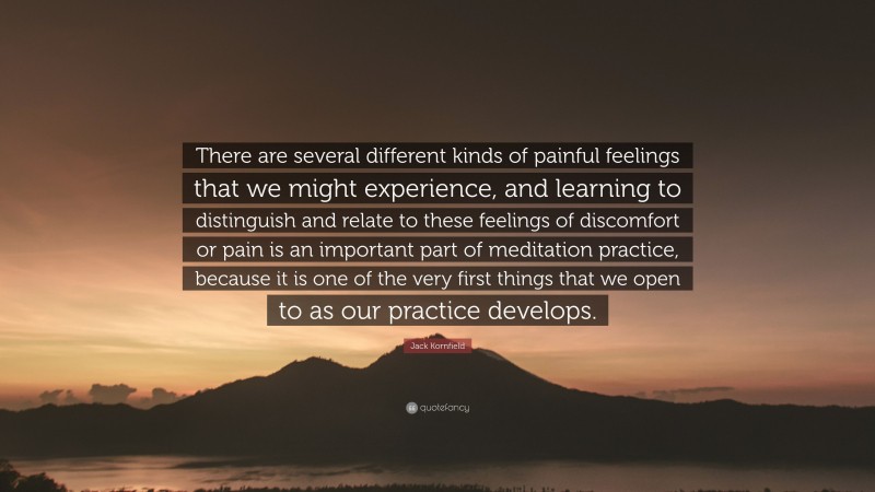 Jack Kornfield Quote: “There are several different kinds of painful feelings that we might experience, and learning to distinguish and relate to these feelings of discomfort or pain is an important part of meditation practice, because it is one of the very first things that we open to as our practice develops.”