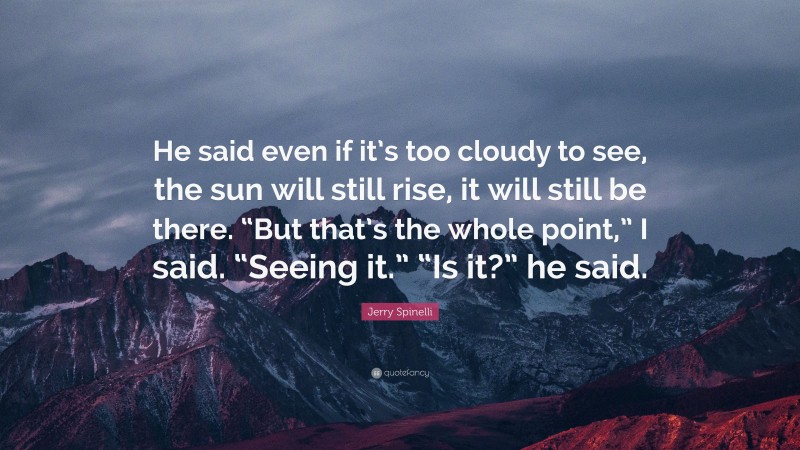 Jerry Spinelli Quote: “He said even if it’s too cloudy to see, the sun will still rise, it will still be there. “But that’s the whole point,” I said. “Seeing it.” “Is it?” he said.”