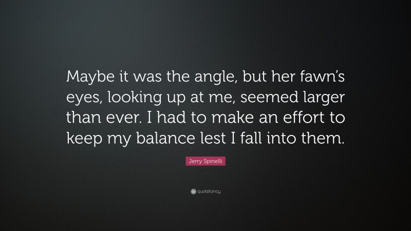 Jerry Spinelli Quote: “Maybe it was the angle, but her fawn’s eyes, looking up at me, seemed larger than ever. I had to make an effort to keep my balance lest I fall into them.”