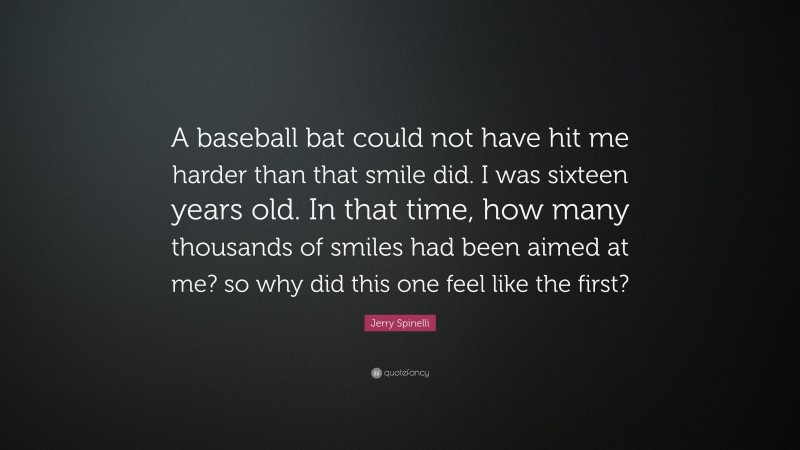 Jerry Spinelli Quote: “A baseball bat could not have hit me harder than that smile did. I was sixteen years old. In that time, how many thousands of smiles had been aimed at me? so why did this one feel like the first?”