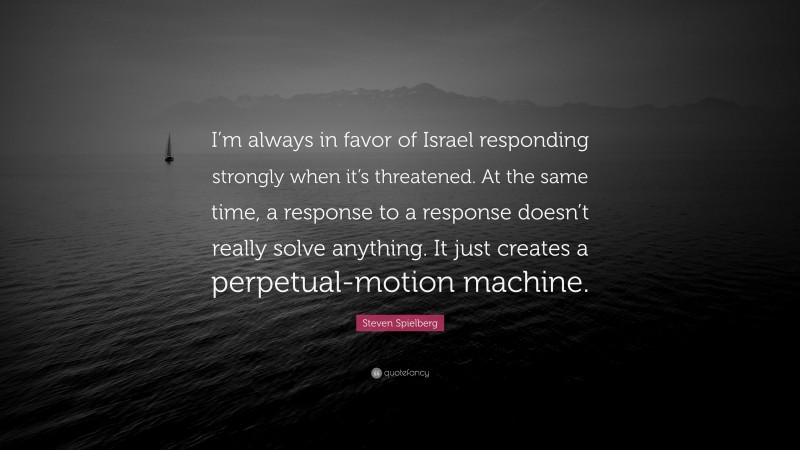 Steven Spielberg Quote: “I’m always in favor of Israel responding strongly when it’s threatened. At the same time, a response to a response doesn’t really solve anything. It just creates a perpetual-motion machine.”