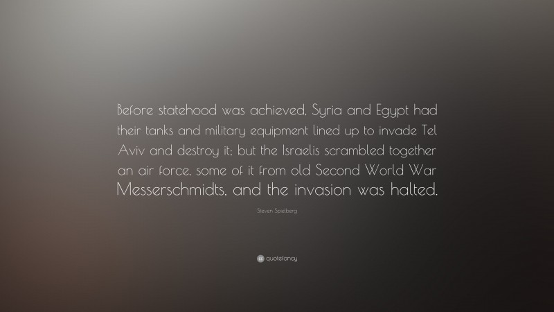 Steven Spielberg Quote: “Before statehood was achieved, Syria and Egypt had their tanks and military equipment lined up to invade Tel Aviv and destroy it; but the Israelis scrambled together an air force, some of it from old Second World War Messerschmidts, and the invasion was halted.”