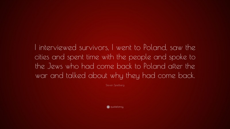 Steven Spielberg Quote: “I interviewed survivors, I went to Poland, saw the cities and spent time with the people and spoke to the Jews who had come back to Poland after the war and talked about why they had come back.”
