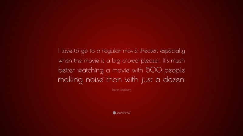 Steven Spielberg Quote: “I love to go to a regular movie theater, especially when the movie is a big crowd-pleaser. It’s much better watching a movie with 500 people making noise than with just a dozen.”