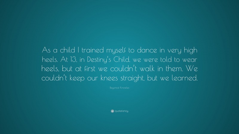 Beyoncé Knowles Quote: “As a child I trained myself to dance in very high heels. At 13, in Destiny’s Child, we were told to wear heels, but at first we couldn’t walk in them. We couldn’t keep our knees straight, but we learned.”