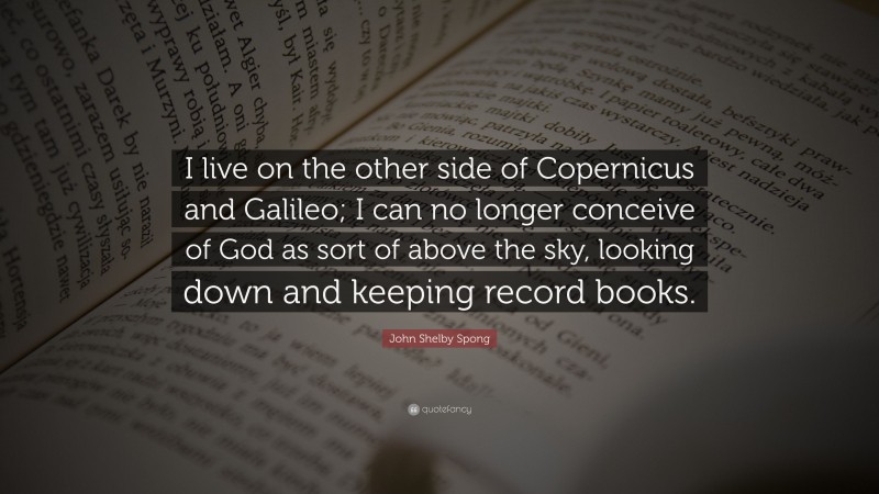 John Shelby Spong Quote: “I live on the other side of Copernicus and Galileo; I can no longer conceive of God as sort of above the sky, looking down and keeping record books.”
