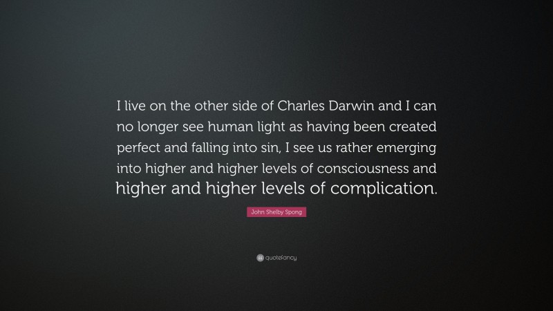 John Shelby Spong Quote: “I live on the other side of Charles Darwin and I can no longer see human light as having been created perfect and falling into sin, I see us rather emerging into higher and higher levels of consciousness and higher and higher levels of complication.”