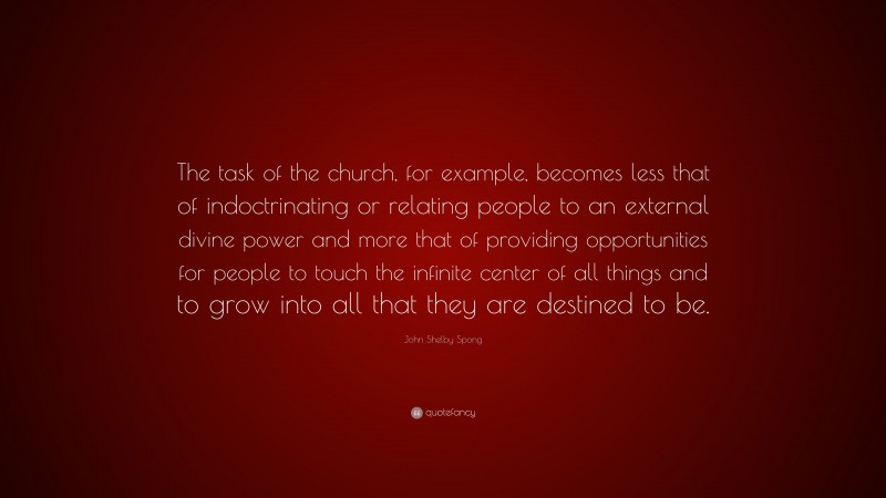 John Shelby Spong Quote: “The task of the church, for example, becomes less that of indoctrinating or relating people to an external divine power and more that of providing opportunities for people to touch the infinite center of all things and to grow into all that they are destined to be.”