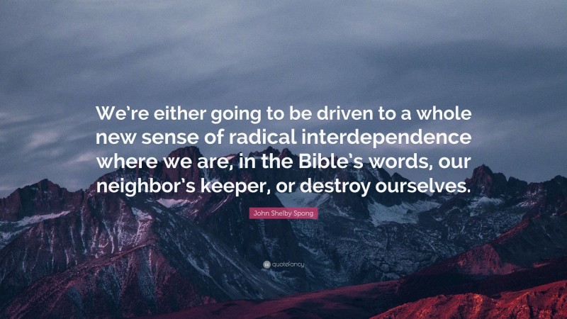John Shelby Spong Quote: “We’re either going to be driven to a whole new sense of radical interdependence where we are, in the Bible’s words, our neighbor’s keeper, or destroy ourselves.”