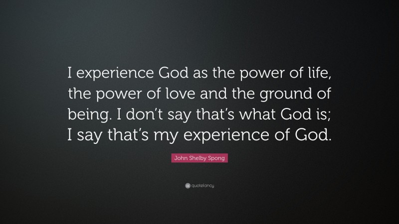 John Shelby Spong Quote: “I experience God as the power of life, the power of love and the ground of being. I don’t say that’s what God is; I say that’s my experience of God.”