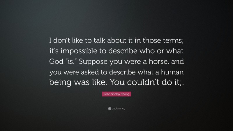 John Shelby Spong Quote: “I don’t like to talk about it in those terms; it’s impossible to describe who or what God “is.” Suppose you were a horse, and you were asked to describe what a human being was like. You couldn’t do it;.”