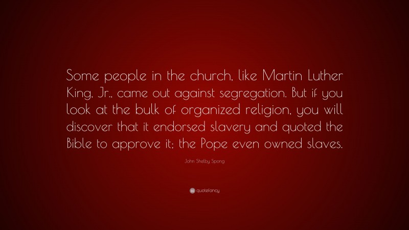 John Shelby Spong Quote: “Some people in the church, like Martin Luther King, Jr., came out against segregation. But if you look at the bulk of organized religion, you will discover that it endorsed slavery and quoted the Bible to approve it; the Pope even owned slaves.”