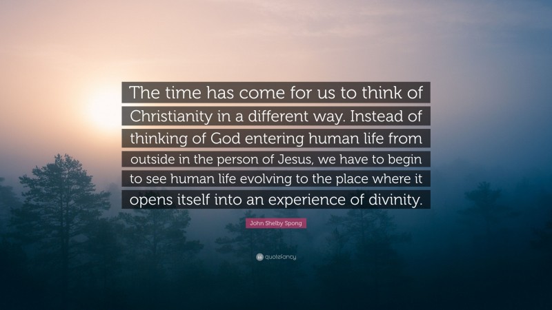 John Shelby Spong Quote: “The time has come for us to think of Christianity in a different way. Instead of thinking of God entering human life from outside in the person of Jesus, we have to begin to see human life evolving to the place where it opens itself into an experience of divinity.”
