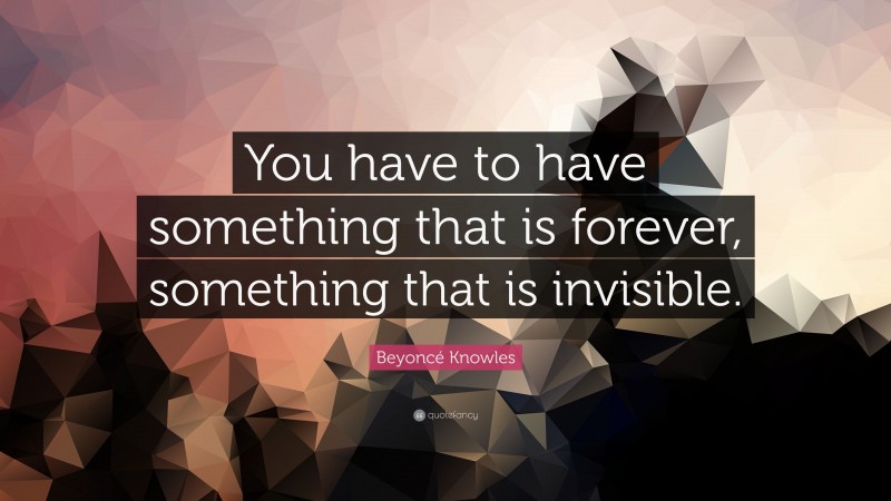 Beyoncé Knowles Quote: “You have to have something that is forever, something that is invisible.”