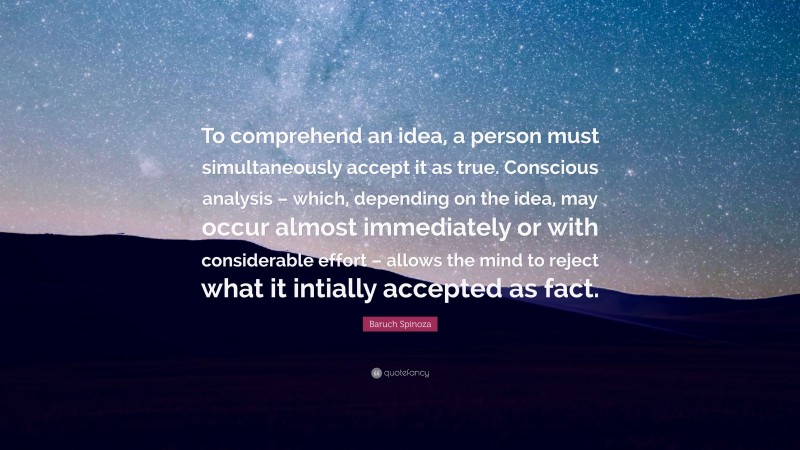 Baruch Spinoza Quote: “To comprehend an idea, a person must simultaneously accept it as true. Conscious analysis – which, depending on the idea, may occur almost immediately or with considerable effort – allows the mind to reject what it intially accepted as fact.”