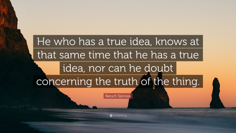 Baruch Spinoza Quote: “He who has a true idea, knows at that same time that he has a true idea, nor can he doubt concerning the truth of the thing.”