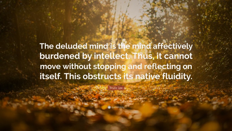Bruce Lee Quote: “The deluded mind is the mind affectively burdened by intellect. Thus, it cannot move without stopping and reflecting on itself. This obstructs its native fluidity.”