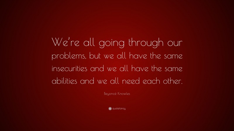 Beyoncé Knowles Quote: “We’re all going through our problems, but we all have the same insecurities and we all have the same abilities and we all need each other.”