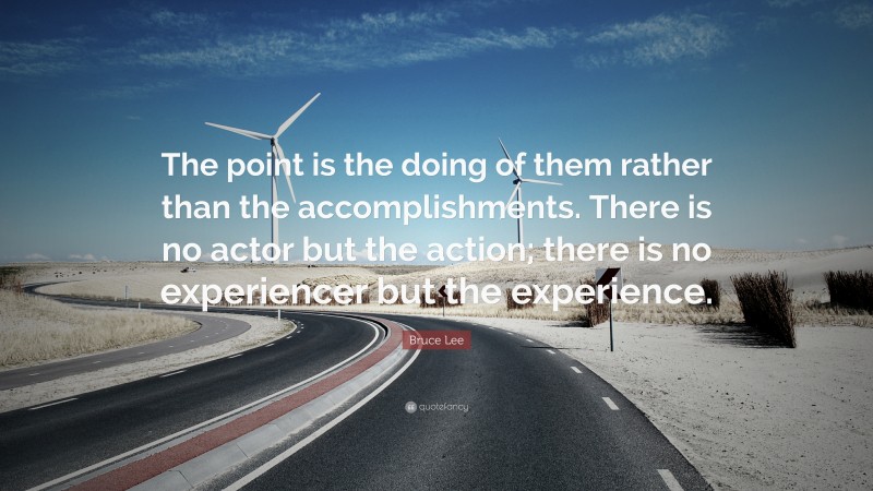 Bruce Lee Quote: “The point is the doing of them rather than the accomplishments. There is no actor but the action; there is no experiencer but the experience.”