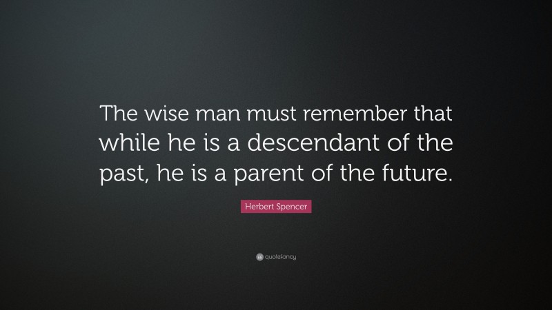 Herbert Spencer Quote: “The wise man must remember that while he is a descendant of the past, he is a parent of the future.”