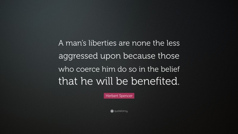Herbert Spencer Quote: “A man’s liberties are none the less aggressed upon because those who coerce him do so in the belief that he will be benefited.”