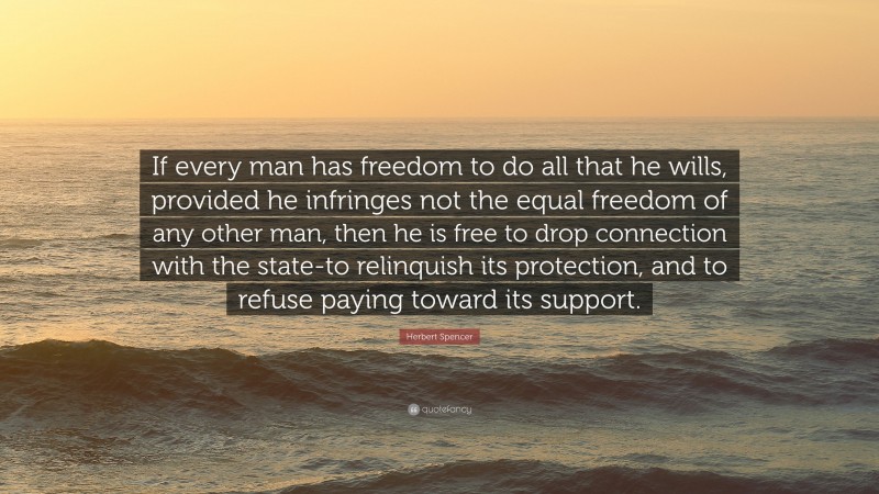 Herbert Spencer Quote: “If every man has freedom to do all that he wills, provided he infringes not the equal freedom of any other man, then he is free to drop connection with the state-to relinquish its protection, and to refuse paying toward its support.”