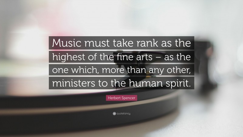 Herbert Spencer Quote: “Music must take rank as the highest of the fine arts – as the one which, more than any other, ministers to the human spirit.”