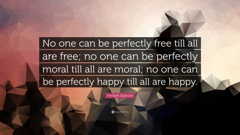 Herbert Spencer Quote: “No one can be perfectly free till all are free; no one can be perfectly moral till all are moral; no one can be perfectly happy till all are happy.”
