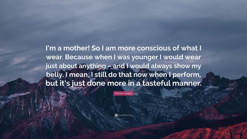 Britney Spears Quote: “I’m a mother! So I am more conscious of what I wear. Because when I was younger I would wear just about anything – and I would always show my belly. I mean, I still do that now when I perform, but it’s just done more in a tasteful manner.”
